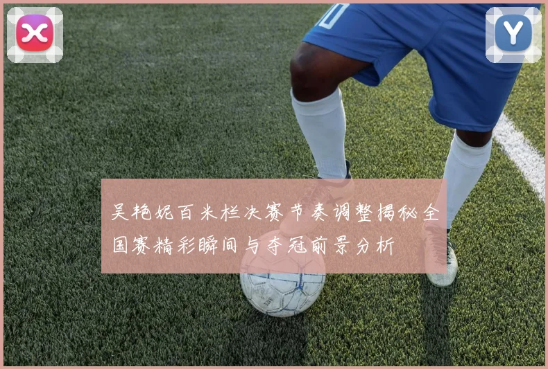 吴艳妮百米栏决赛节奏调整揭秘全国赛精彩瞬间与夺冠前景分析