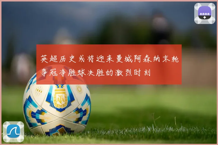 英超历史或将迎来曼城阿森纳末轮争冠净胜球决胜的激烈时刻