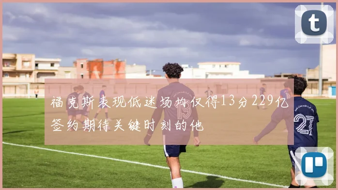 福克斯表现低迷场均仅得13分229亿签约期待关键时刻的他