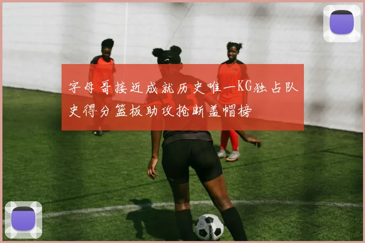 字母哥接近成就历史唯一KG独占队史得分篮板助攻抢断盖帽榜