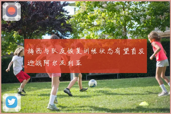 梅西与队友恢复训练状态有望首发迎战阿尔及利亚