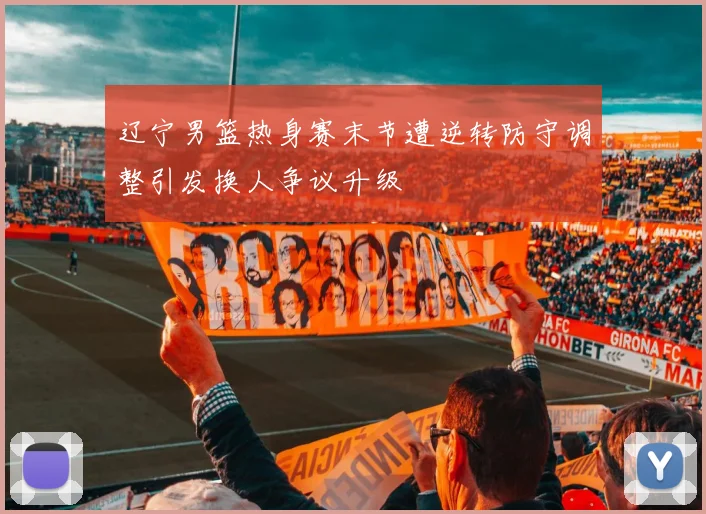 辽宁男篮热身赛末节遭逆转防守调整引发换人争议升级