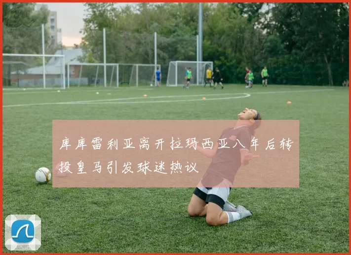 库库雷利亚离开拉玛西亚八年后转投皇马引发球迷热议
