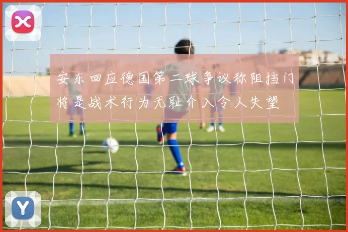 安东回应德国第二球争议称阻挡门将是战术行为无耻介入令人失望