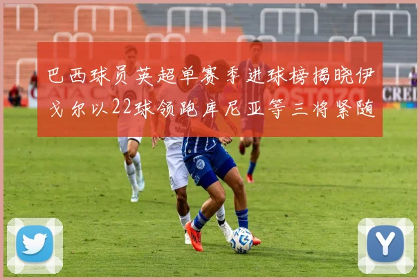 巴西球员英超单赛季进球榜揭晓伊戈尔以22球领跑库尼亚等三将紧随其后