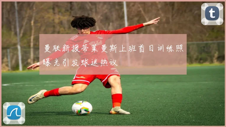 曼联新援蒂莱曼斯上班首日训练照曝光引发球迷热议