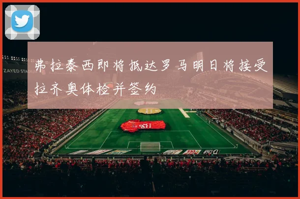 弗拉泰西即将抵达罗马明日将接受拉齐奥体检并签约