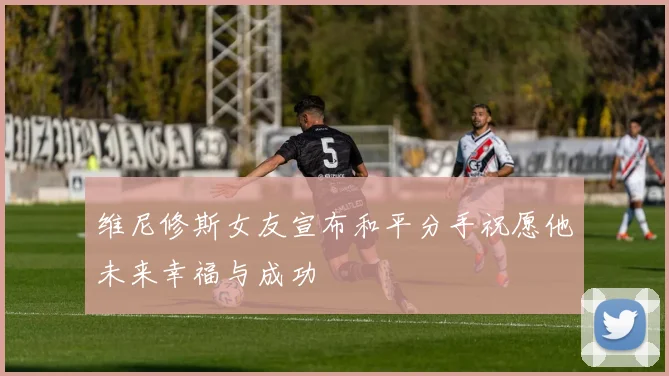 维尼修斯女友宣布和平分手祝愿他未来幸福与成功