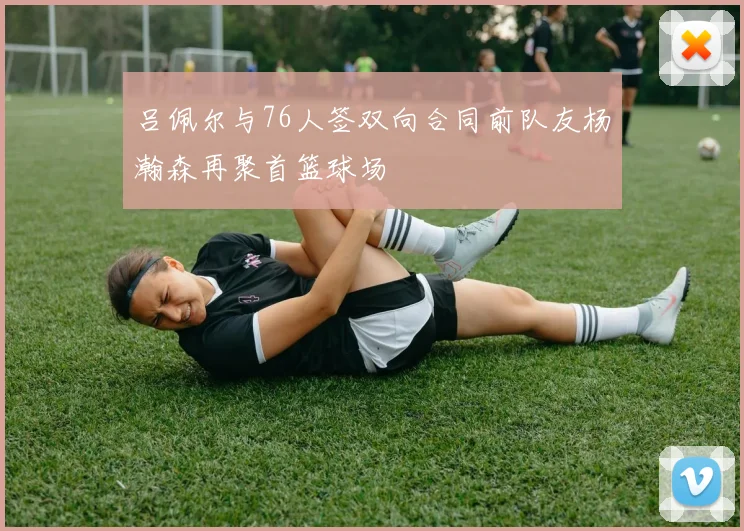 吕佩尔与76人签双向合同前队友杨瀚森再聚首篮球场