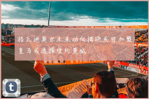 格瓦迪奥尔未来动向揭晓或将加盟皇马或选择续约曼城