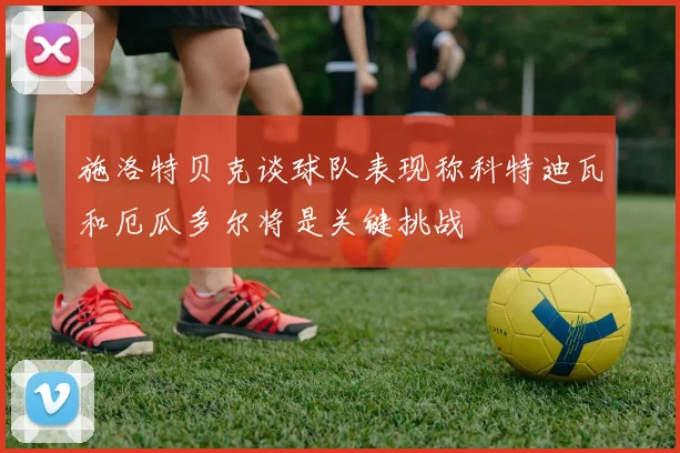 施洛特贝克谈球队表现称科特迪瓦和厄瓜多尔将是关键挑战