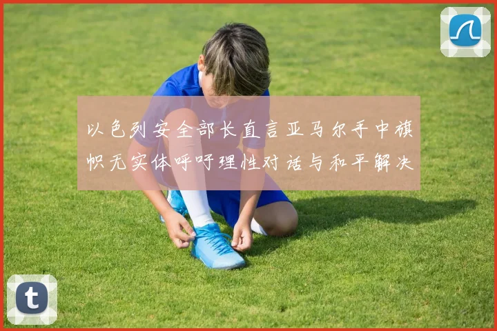 以色列安全部长直言亚马尔手中旗帜无实体呼吁理性对话与和平解决方案
