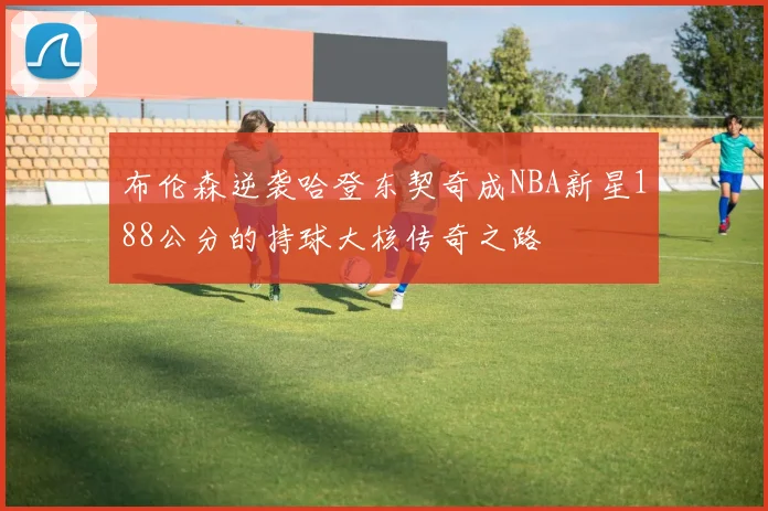 布伦森逆袭哈登东契奇成NBA新星188公分的持球大核传奇之路