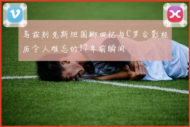乌兹别克斯坦国脚回忆与C罗合影经历令人难忘的17年前瞬间