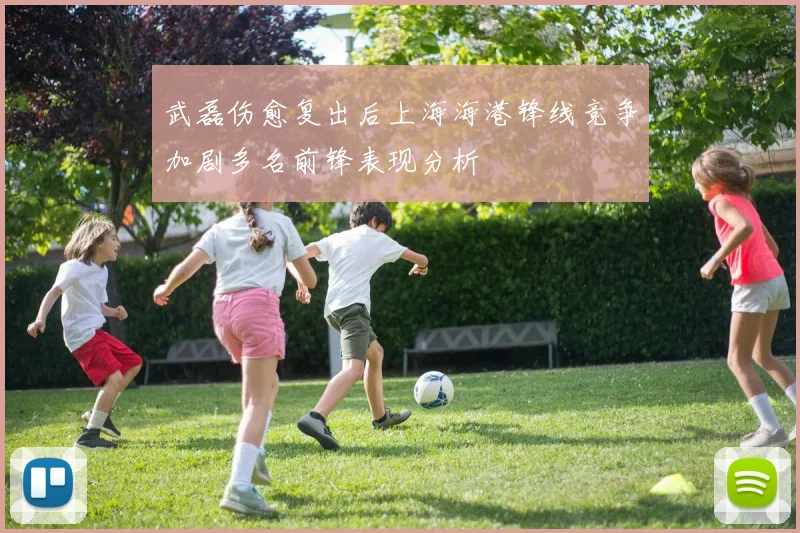 武磊伤愈复出后上海海港锋线竞争加剧多名前锋表现分析