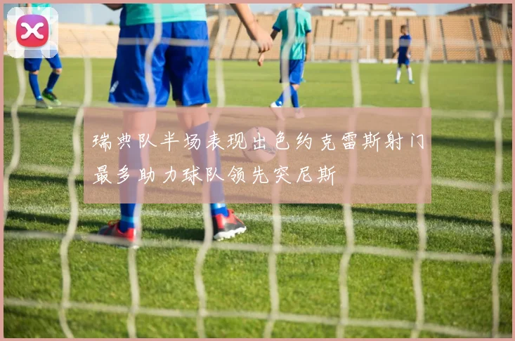 瑞典队半场表现出色约克雷斯射门最多助力球队领先突尼斯