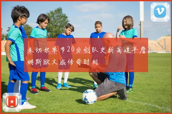 米切尔单节20分创队史新高追平詹姆斯欧文成传奇时刻