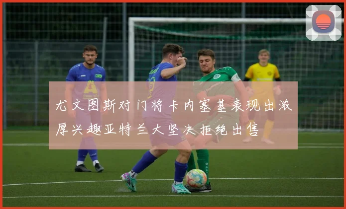 尤文图斯对门将卡内塞基表现出浓厚兴趣亚特兰大坚决拒绝出售