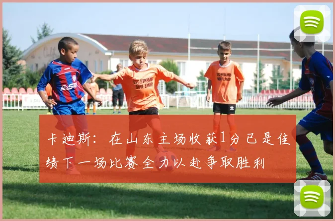 卡迪斯：在山东主场收获1分已是佳绩下一场比赛全力以赴争取胜利
