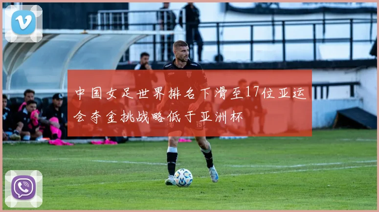 中国女足世界排名下滑至17位亚运会夺金挑战略低于亚洲杯