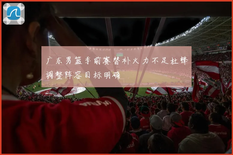 广东男篮季前赛替补火力不足杜锋调整阵容目标明确