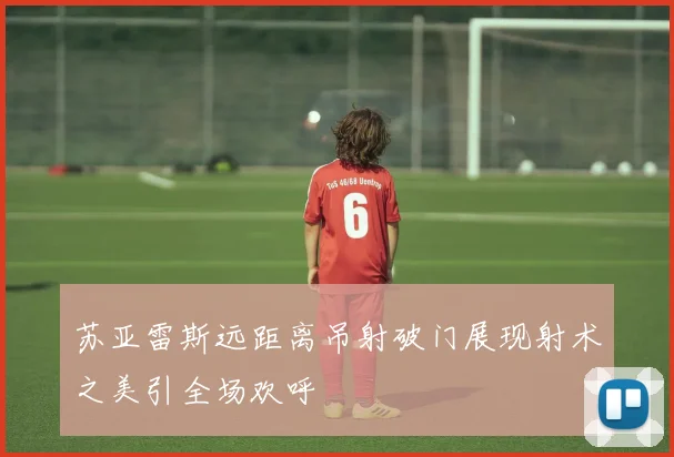 苏亚雷斯远距离吊射破门展现射术之美引全场欢呼